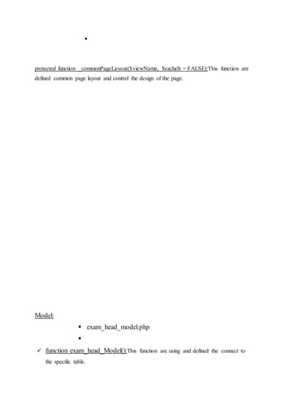 
protected function _commonPageLayout($viewName, $cacheIt = FALSE):This function are
defined common page layout and control the design of the page.
Model:
 exam_head_model.php

 function exam_head_Model():This function are using and defined the connect to
the specific table.
 