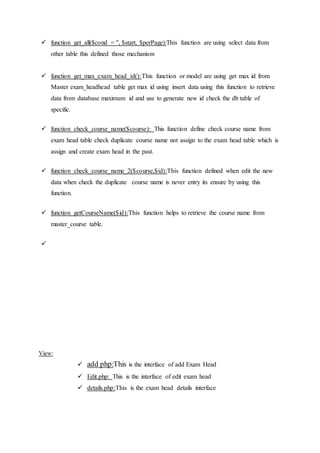  function get_all($cond = '', $start, $perPage):This function are using select data from
other table this defined those mechanism
 function get_max_exam_head_id():This function or model are using get max id from
Master exam_headhead table get max id using insert data using this function to retrieve
data from database maximum id and use to generate new id check the db table of
specific.
 function check_course_name($course): This function define check course name from
exam head table check duplicate course name not assign to the exam head table which is
assign and create exam head in the past.
 function check_course_name_2($course,$id):This function defined when edit the new
data when check the duplicate course name is never entry its ensure by using this
function.
 function getCourseName($id):This function helps to retrieve the course name from
master_course table.

View:
 add php:This is the interface of add Exam Head
 Edit.php: This is the interface of edit exam head
 details.php:This is the exam head details interface
 
