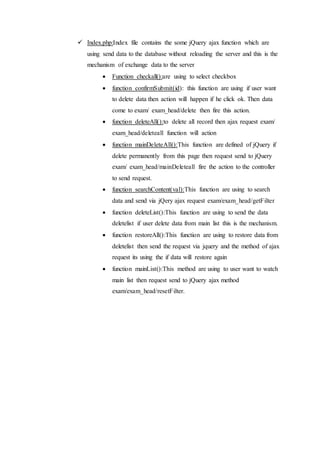  Index.php:Index file contains the some jQuery ajax function which are
using send data to the database without reloading the server and this is the
mechanism of exchange data to the server
 Function checkall():are using to select checkbox
 function confirmSubmit(id): this function are using if user want
to delete data then action will happen if he click ok. Then data
come to exam/ exam_head/delete then fire this action.
 function deleteAll():to delete all record then ajax request exam/
exam_head/deleteall function will action
 function mainDeleteAll():This function are defined of jQuery if
delete permanently from this page then request send to jQuery
exam/ exam_head/mainDeleteall fire the action to the controller
to send request.
 function searchContent(val):This function are using to search
data and send via jQery ajax request exam/exam_head/getFilter
 function deleteList():This function are using to send the data
deletelist if user delete data from main list this is the mechanism.
 function restoreAll():This function are using to restore data from
deletelist then send the request via jquery and the method of ajax
request its using the if data will restore again
 function mainList():This method are using to user want to watch
main list then request send to jQuery ajax method
exam/exam_head/resetFilter.
 