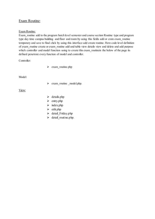 Exam Routine:
Exam Routine:
Exam_routine add to the program batch level semester and course section Routine type and program
type day time campus building and floor and room by using this fields add or crate exam_routine
temporary and save to final click by using this interface add create routine. Here code level definition
of exam_routine create or exam_routine add and table view details view and delete and add purpose
which controller and model function using to create this exam_routinein the below of the page its
defined penetrate every function of model and controller.
Controller:
 exam_routine.php
Model:
 exam_routine _model.php.
View:
 details.php
 entry.php
 index.php
 edit.php
 detail_Friday.php
 detail_routine.php.
 