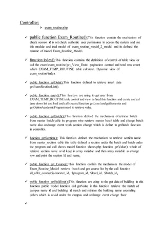 Controller:
 exam_routine.php
 public function Exam_Routine():This function contain the mechanism of
check session id is set check authentic user permission to access the system and use
this module and load model of exam_routine_model_2_model and its defined the
rename of model Exam_Routine_Model.
 function index():This function contains the definition of control of table view or
call the exam/exam_routine/get_View_Data/ pagination control and total row count
which EXAM_TEMP_ROUTINE table calculate. Dynamic view of
exam_routine/index
 public function getData():This function defined to retrieve insert data
getExamRoutineList().
 public function entry():This function are using to get user from
EXAM_TEMP_ROUTINE table control and view defined this function and create and cal
drop down list and load and call created function getLevel and getSemester and
getOptionAcademicProgram need to retrieve value.
 public function getBatch():This function defined the mechanism of retrieve batch
from master batch table its program wise retrieve master batch table and change batch
name also onchange event work section change which is define in getBatch function
in controller.
 function getSection(): This function defined the mechanism to retrieve section name
from master_section table this table defined a section under the batch and batch under
the program and call shows model function shows.php function getValue() whole of
retrieve section name or id keep in array variable and then array variable as change
row and print the section Id and name.
 public function get_Course():This function contain the mechanism the model of
Exam_Routine_Model retrieve batch and get course list by the call function
all_offer_course($semester_id, $program_id, $level_id, $batch_id.
 public function getBuilding():This function are using to the get data of building in this
function public model function call getValue in this function retrieve the match of
campus name id and building id match and retrieve the building name ascending
orders which is saved under the campus and onchange event change floor

 