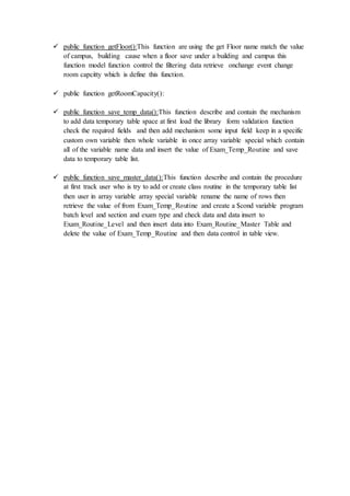  public function getFloor():This function are using the get Floor name match the value
of campus, building cause when a floor save under a building and campus this
function model function control the filtering data retrieve onchange event change
room capcitty which is define this function.
 public function getRoomCapacity():
 public function save_temp_data():This function describe and contain the mechanism
to add data temporary table space at first load the library form validation function
check the required fields and then add mechanism some input field keep in a specific
custom own variable then whole variable in once array variable special which contain
all of the variable name data and insert the value of Exam_Temp_Routine and save
data to temporary table list.
 public function save_master_data():This function describe and contain the procedure
at first track user who is try to add or create class routine in the temporary table list
then user in array variable array special variable rename the name of rows then
retrieve the value of from Exam_Temp_Routine and create a $cond variable program
batch level and section and exam type and check data and data insert to
Exam_Routine_Level and then insert data into Exam_Routine_Master Table and
delete the value of Exam_Temp_Routine and then data control in table view.
 