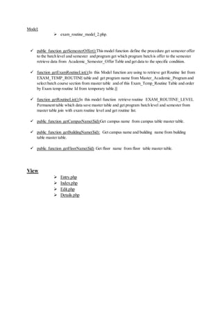 Model:
 exam_routine_model_2.php.
 public function getSemesterOffer():This model function define the procedure get semester offer
to the batch level and semester and program get which program batch is offer to the semester
retrieve data from Academic_Semester_Offer Table and get data to the specific condition.
 function getExamRoutineList():In this Model function are using to retrieve get Routine list from
EXAM_TEMP_ROUTINE table and get program name from Master_Academic_Program and
select batch course section from master table and of this Exam_Temp_Routine Table and order
by Exam temp routine Id from temporary table.|||
 function getRoutineList():In this model function retrieve routine EXAM_ROUTINE_LEVEL
Permanent table which data save master table and get program batch level and semester from
master table join with exam routine level and get routine list.
 public function getCampusName($id):Get campus name from campus table master table.
 public function getBuildingName($id): Get campus name and building name from building
table master table.
 public function getFloorName($id) Get floor name from floor table master table.
View
 Entry.php
 Index.php
 Edit.php
 Details.php
 