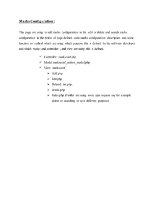 Marks Configuration:
This page are using to add marks configuration to the edit or delete and search marks
configuration in the below of page defined code marks configuration description and some
function or method which are using which purpose this is defined by the software developer
and which model and controller , and view are using this is defined.
 Controller: marksconf.php
 Model marksconf_option_model.php
 View: marksconf
 Add.php.
 Edit.php
 Deleted_list.php.
 details.php
 Index.php (Folder are using some ajax request say for example
delete or searching or save different purpose)
 