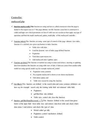 Controller:
marksconf.php
 function marksconf():This function are using and here is called constructor when the page is
loaded to the request user at 1st
this page ultimate run this function cause here is constructor is
called and login user check permission are here if valid user are session set then apply any type of
operation and load the model marksconf_option_model.php of this marksconf controller.
 Function index():This function are using some type of control of this page ultimate view index
function it’s a default view given mechanism in index function.
 Table view with data.
 Load the dynamic view of index page defined function
 Pagination
 Total data count means row.
 Add marksconf click Lightbox open
 Function get data():This function or method are using to select and retrieve inserting or updating
data from database this function are using table view of data if data are comes from another table
model are using specify model say for example marksconf_model.
 Pagination some common
 Pre requisite marksconf is shown or not shown mechanism
 Edit delete option and
 Table view reason for using this function.
 Get filter():This function are defined to the search data and some common definition are
here say for example search only the existing table field not relational table field.
 Pagination
 getFilterData also defined
 Table view control also does this function.
 function getFilterData($keyword = ""):This function defined to the search data given
below of the input field from table view and retrieve data from table and check which
data status 1 and retrieve and check this type of data
 Model called get all()
 Pagination control mechanism defined.
 Table control.
 