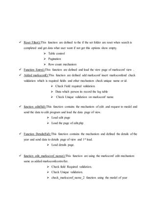  Reset Filter():This function are defined to the if the set folder are reset when search is
completed and get data what user want if not get this options show empty.
 Table control
 Pagination
 Row count mechanism
 Function Entry():This function are defined and load the view page of marksconf view .
 Added marksconf():This function are defined add marksconf insert marksconfand check
validation which is required fields and other mechanism check unique name or id.
 Check Field required validation.
 Data which person its record the log table
 Check Unique validation on marksconf name.
 function edit($id):This function contains the mechanism of edit .and request to model and
send the data to edit program and load the data page of view.
 Load edit page
 Load the page of edit.php
 Function Details($id):This function contains the mechanism and defined the details of the
year and send data to details page of view and 1st load.
 Load details page.
 function edit_marksconf_name():This function are using the marksconf edit mechanism
same as added marksconfcontroller.
 Check field Required validation.
 Check Unique validation.
 check_marksconf_name_2 function using the model of year
 