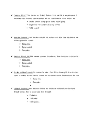  Function delete():This function are defined data are delete and this is not permanent if
user delete data then data come to remove list and cause function delete method not
 Model function using update active record query
 Pagination very common in every function
 Table control
 Function deleteall():This function contains the deleteall data from table mechanism but
data not permanent deleted.
 Table view.
 Table control.
 Pagination.
 function deleted_list()This method contains the deletelist. This data come to remove list
 Table view.
 Table control.
 Pagination.
 function getDataDeleted():For remove list view if we delete data to grid view then data
comes to remove list this function contain the mechanism to sent data to remove list view.
 Table view
 Pagination

 Function restoreall():This function contains the restore all mechanism the developer
defined function how to restore data from deletelist.
 Pagination
 Table view
 Table control.
 