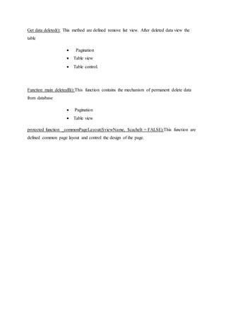 Get data deleted(): This method are defined remove list view. After deleted data view the
table
 Pagination
 Table view
 Table control.
Function main deletealll():This function contains the mechanism of permanent delete data
from database
 Pagination
 Table view
protected function _commonPageLayout($viewName, $cacheIt = FALSE):This function are
defined common page layout and control the design of the page.
 