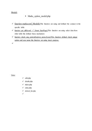 Model:
 Marks_option_model.php
 function marksconf_Model():This function are using and defined the connect to the
specific table.
 function get_all($cond = '', $start, $perPage):This function are using select data from
other table this defined those mechanism
 function check_unq_option($option_name,$year)This function defined check unique
option and year name this function are using insert purpose.

View:
 edit.php
 details.php
 index.php
 entry.php
 deleted_list.php

 