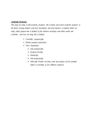 Academic Program:
This page are using to add academic program edit or delete and search academic program in
the below of page defined code level description and some function or method which are
using which purpose this is defined by the software developer and which model and
controller , and view are using this is defined.
 Controller: program.php.
 Model: program_model.php
 View: department
 add_program.php.
 program_list.php.
 details.php.
 edit_program.php
 Index.php (Folder are using some ajax request say for example
delete or searching or save different purpose)
 