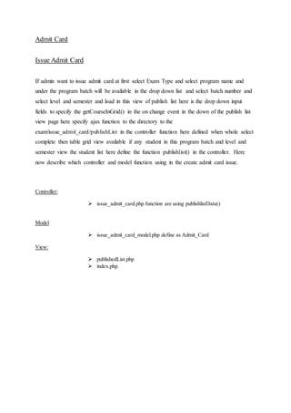Admit Card
Issue Admit Card
If admin want to issue admit card at first select Exam Type and select program name and
under the program batch will be available in the drop down list and select batch number and
select level and semester and load in this view of publish list here is the drop down input
fields to specify the getCourseInGrid() in the on change event in the down of the publish list
view page here specify ajax function to the directory to the
exam/issue_admit_card/publishList in the controller function here defined when whole select
complete then table grid view available if any student in this program batch and level and
semester view the student list here define the function publishlist() in the controller. Here
now describe which controller and model function using in the create admit card issue.
Controller:
 issue_admit_card.php function are using publishlistData()
Model
 issue_admit_card_model.php define as Admit_Card
View:
 publishedList.php
 index.php.
 