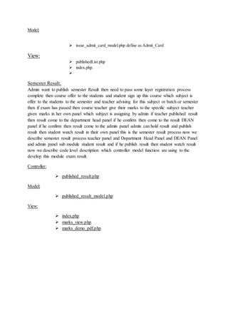 Model:
 issue_admit_card_model.php define as Admit_Card
View:
 publishedList.php
 index.php.

Semester Result:
Admin want to publish semester Result then need to pass some layer registration process
complete then course offer to the students and student sign up this course which subject is
offer to the students to the semester and teacher advising for this subject or batch or semester
then if exam has passed then course teacher give their marks to the specific subject teacher
given marks in her own panel which subject is assigning by admin if teacher published result
then result come to the department head panel if he confirm then come to the result DEAN
panel if he confirm then result come to the admin panel admin can hold result and publish
result then student watch result in their own panel this is the semester result process now we
describe semester result process teacher panel and Department Head Panel and DEAN Panel
and admin panel sub module student result and if he publish result then student watch result
now we describe code level description which controller model function are using to the
develop this module exam result.
Controller:
 published_result.php
Model:
 published_result_model.php
View:
 index.php
 marks_view.php
 marks_demo_pdf.php
 