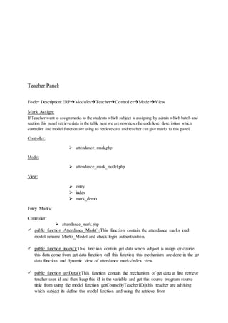 Teacher Panel:
Folder Description:ERPModulesTeacherControllerModelView
Mark Assign:
If Teacher want to assign marks to the students which subject is assigning by admin which batch and
section this panel retrieve data in the table here we are now describe code level description which
controller and model function are using to retrieve data and teacher can give marks to this panel.
Controller:
 attendance_mark,php
Model:
 attendance_mark_model.php
View:
 entry
 index
 mark_demo
Entry Marks:
Controller:
 attendance_mark.php
 public function Attendance_Mark():This function contain the attendance marks load
model rename Marks_Model and check login authentication.
 public function index():This function contain get data which subject is assign or course
this data come from get data function call this function this mechanism are done in the get
data function and dynamic view of attendance marks/index view.
 public function getData():This function contain the mechanism of get data at first retrieve
teacher user id and then keep this id in the variable and get this course program course
tittle from using the model function getCourseByTeacherID()this teacher are advising
which subject its define this model function and using the retrieve from
 