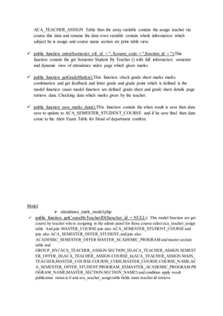 ACA_TEACHER_ASSIGN Table then the array variable contain the assign teacher via
course this data and rename the data rows variable contain whole information which
subject he is assign and course name section etc print table view.
 public function entry($semester_ofr_id = '', $course_code = '',$section_id = ''):This
function contain the get Semester Student By Teacher () with full information semester
and dynamic view of attendance index page which given marks.
 public function getGradeMarks():This function check grade sheet marks marks
combination and get feedback and letter grade and grade point which is defined is the
model function cause model function are defined grade sheet and grade sheet details page
retrieve data. Checking data which marks given by the teacher.
 public function save_marks_data():This function contain the when result is save then data
save to update to ACA_SEMESTER_STUDENT_COURSE and if he save final then data
come to the Alert Exam Table for Head of department confirm.
Model:
 attendance_mark_model.php
 public function getCourseByTeacherID($teacher_id = NULL): This model function are get
course by teacher who is assigning in the admin panel for those course select aca_teacher_assign
table And join MASTER_COURSE join also ACA_SEMESTER_STUDENT_COURSE and
join also ACA_SEMESTER_OFFER_STUDENT,and join also
ACADEMIC_SEMESTER_OFFER MASTER_ACADEMIC_PROGRAM and master section
table and
GROUP_BY('ACA_TEACHER_ASSIGN.SECTION_ID,ACA_TEACHER_ASSIGN.SEMEST
ER_OFFER_ID,ACA_TEACHER_ASSIGN.COURSE_Id,ACA_TEACHER_ASSIGN.MAIN_
TEACHER,MASTER_COURSE.COURSE_CODE,MASTER_COURSE.COURSE_NAME,AC
A_SEMESTER_OFFER_STUDENT.PROGRAM_ID,MASTER_ACADEMIC_PROGRAM.PR
OGRAM_NAME,MASTER_SECTION.SECTION_NAME') and condition apply result
publication status is 0 and aca_teacher_assign table fields main teacher id retrieve
 