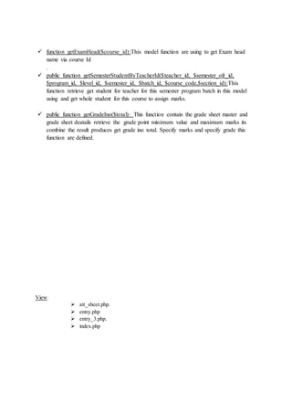  function getExamHead($course_id):This model function are using to get Exam head
name via course Id
.
 public function getSemesterStudentByTeacherId($teacher_id, $semester_ofr_id,
$program_id, $level_id, $semester_id, $batch_id, $course_code,$section_id):This
function retrieve get student for teacher for this semester program batch in this model
using and get whole student for this course to assign marks.
 public function getGradeIno($total): This function contain the grade sheet master and
grade sheet deatails retrieve the grade point minimum value and maximum marks its
combine the result produces get grade ino total. Specify marks and specify grade this
function are defined.
View:
 att_sheet.php.
 entry.php
 entry_3.php.
 index.php
 