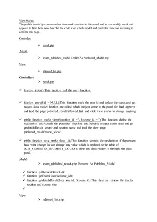 View Marks:
The publish result by course teacher then mark are view in this panel and he can modify result and
approve to final here now describe the code level which model and controller function are using to
confirm this page.
Controller:
 result.php
Model:
 exam_published_model Define As Published_Model.php
View:
 allowed_list.php
Controller:
 result.php
 function index():This function call the entry function.
 function entry($id = NULL):This function track the user id and update the status.and get
request data model function are called which subject come to the panel for final approve
and laod the page published_result/allowed_list and click view marks to change anything.
 public function marks_view($section_id = '', $course_id = ''):This function define the
mechanism and contain the peramiter $section, and $course and get exam head and get
getdetailsResult course and section name and load the view page
published_result/marks_view'.
 public function save_marks_data_1():This function contain the mechanism if department
head want change he can change any value which is updated to the table of
ACA_SEMESTER_STUDENT_COURSE table and data redirect ti through the dean
panel.
Model:
 exam_published_result.php Rename As Published_Model
 function getRequestData($id):
 function getExamHead($course_id):
 function getdetailsResult($section_id, $course_id):This function retrieve the teacher
section and course wise

View:
 Allowed_list.php
 