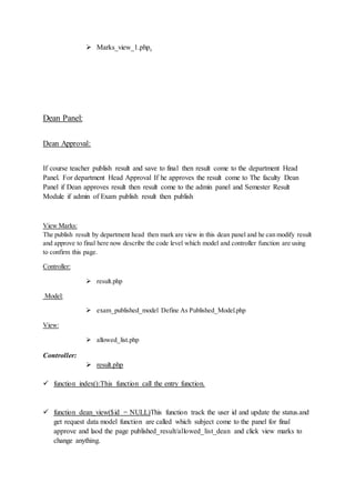  Marks_view_1.php.
Dean Panel:
Dean Approval:
If course teacher publish result and save to final then result come to the department Head
Panel. For department Head Approval If he approves the result come to The faculty Dean
Panel if Dean approves result then result come to the admin panel and Semester Result
Module if admin of Exam publish result then publish
View Marks:
The publish result by department head then mark are view in this dean panel and he can modify result
and approve to final here now describe the code level which model and controller function are using
to confirm this page.
Controller:
 result.php
Model:
 exam_published_model Define As Published_Model.php
View:
 allowed_list.php
Controller:
 result.php
 function index():This function call the entry function.
 function dean_view($id = NULL)This function track the user id and update the status.and
get request data model function are called which subject come to the panel for final
approve and laod the page published_result/allowed_list_dean and click view marks to
change anything.
 