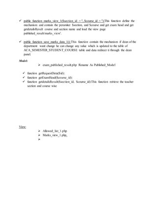  public function marks_view_1($section_id = '', $course_id = ''):This function define the
mechanism and contain the peramiter $section, and $course and get exam head and get
getdetailsResult course and section name and load the view page
published_result/marks_view'.
 public function save_marks_data_1():This function contain the mechanism if dean of the
department want change he can change any value which is updated to the table of
ACA_SEMESTER_STUDENT_COURSE table and data redirect ti through the dean
panel.
Model:
 exam_published_result.php Rename As Published_Model
 function getRequestData($id):
 function getExamHead($course_id):
 function getdetailsResult($section_id, $course_id):This function retrieve the teacher
section and course wise
View:
 Allowed_list_1.php
 Marks_view_1.php.

 