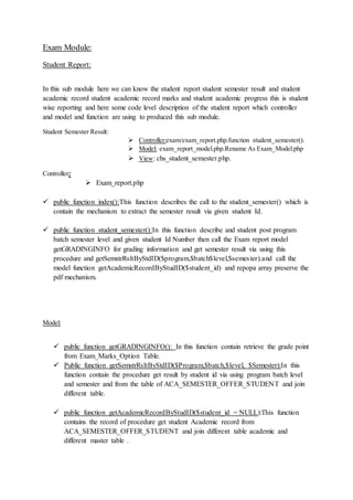 Exam Module:
Student Report:
In this sub module here we can know the student report student semester result and student
academic record student academic record marks and student academic progress this is student
wise reporting and here some code level description of the student report which controller
and model and function are using to produced this sub module.
Student Semester Result:
 Controller:exam/exam_report.php.function student_semester().
 Model: exam_report_model.php.Rename As Exam_Model.php
 View: chs_student_semester.php.
Controller:
 Exam_report.php
 public function index():This function describes the call to the student_semester() which is
contain the mechanism to extract the semester result via given student Id.
 public function student_semester():In this function describe and student post program
batch semester level and given student Id Number then call the Exam report model
getGRADINGINFO for grading information and get semester result via using this
procedure and getSemstrRsltByStdID($program,$batch$level,$semester).and call the
model function getAcademicRecordByStudID($student_id) and repopa array preserve the
pdf mechanism.
Model:
 public function getGRADINGINFO(): In this function contain retrieve the grade point
from Exam_Marks_Option Table.
 Public function getSemstrRsltByStdID($Program,$batch,$level, $Semester):In this
function contain the procedure get result by student id via using program batch level
and semester and from the table of ACA_SEMESTER_OFFER_STUDENT and join
different table.
 public function getAcademicRecordByStudID($student_id = NULL):This function
contains the record of procedure get student Academic record from
ACA_SEMESTER_OFFER_STUDENT and join different table academic and
different master table .
 