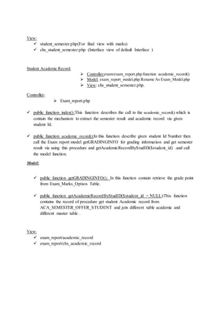 View:
 student_semester.php(For final view with marks)
 chs_student_semester.php (Interface view of default Interface )
Student Academic Record:
 Controller:exam/exam_report.php.function academic_record()
 Model: exam_report_model.php.Rename As Exam_Model.php
 View: chs_student_semester.php.
Controller:
 Exam_report.php
 public function index():This function describes the call to the academic_record() which is
contain the mechanism to extract the semester result and academic record via given
student Id.
 public function academic_record():In this function describe given student Id Number then
call the Exam report model getGRADINGINFO for grading information and get semester
result via using this procedure and getAcademicRecordByStudID($student_id) .and call
the model function.
Model:
 public function getGRADINGINFO(): In this function contain retrieve the grade point
from Exam_Marks_Option Table.
 public function getAcademicRecordByStudID($student_id = NULL):This function
contains the record of procedure get student Academic record from
ACA_SEMESTER_OFFER_STUDENT and join different table academic and
different master table .
View:
 exam_report/academic_record
 exam_report/chs_academic_record
 