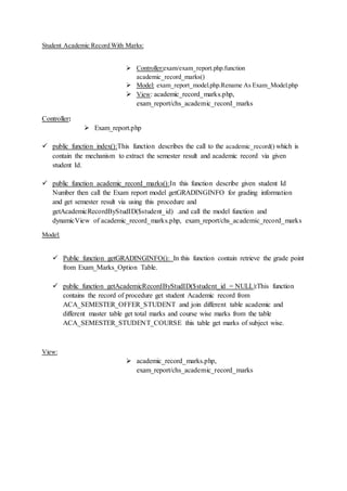 Student Academic Record With Marks:
 Controller:exam/exam_report.php.function
academic_record_marks()
 Model: exam_report_model.php.Rename As Exam_Model.php
 View: academic_record_marks.php,
exam_report/chs_academic_record_marks
Controller:
 Exam_report.php
 public function index():This function describes the call to the academic_record() which is
contain the mechanism to extract the semester result and academic record via given
student Id.
 public function academic_record_marks():In this function describe given student Id
Number then call the Exam report model getGRADINGINFO for grading information
and get semester result via using this procedure and
getAcademicRecordByStudID($student_id) .and call the model function and
dynamicView of academic_record_marks.php, exam_report/chs_academic_record_marks
Model:
 Public function getGRADINGINFO(): In this function contain retrieve the grade point
from Exam_Marks_Option Table.
 public function getAcademicRecordByStudID($student_id = NULL):This function
contains the record of procedure get student Academic record from
ACA_SEMESTER_OFFER_STUDENT and join different table academic and
different master table get total marks and course wise marks from the table
ACA_SEMESTER_STUDENT_COURSE this table get marks of subject wise.
View:
 academic_record_marks.php,
exam_report/chs_academic_record_marks
 
