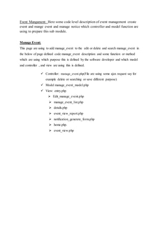 Event Mangament: Here some code level description of event management create
event and mange event and manage notice which controller and model function are
using to prepare this sub module.
Manage Event:
This page are using to add manage_event to the edit or delete and search manage_event in
the below of page defined code manage_event description and some function or method
which are using which purpose this is defined by the software developer and which model
and controller , and view are using this is defined.
 Controller: manage_event.php(File are using some ajax request say for
example delete or searching or save different purpose)
 Model manage_event_model.php
 View: entry.php
 Edit_manage_event.php
 manage_event_list.php
 details.php
 event_view_report.php
 notification_generate_form.php
 home.php.
 event_view.php
 