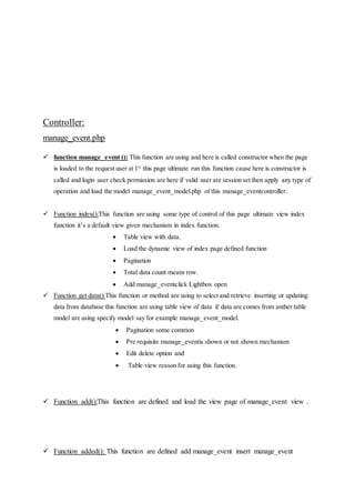 Controller:
manage_event.php
 function manage_event (): This function are using and here is called constructor when the page
is loaded to the request user at 1st
this page ultimate run this function cause here is constructor is
called and login user check permission are here if valid user are session set then apply any type of
operation and load the model manage_event_model.php of this manage_eventcontroller.
 Function index():This function are using some type of control of this page ultimate view index
function it’s a default view given mechanism in index function.
 Table view with data.
 Load the dynamic view of index page defined function
 Pagination
 Total data count means row.
 Add manage_eventclick Lightbox open
 Function get data():This function or method are using to select and retrieve inserting or updating
data from database this function are using table view of data if data are comes from anther table
model are using specify model say for example manage_event_model.
 Pagination some common
 Pre requisite manage_eventis shown or not shown mechanism
 Edit delete option and
 Table view reason for using this function.
 Function add():This function are defined and load the view page of manage_event view .
 Function added(): This function are defined add manage_event insert manage_event
 