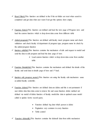  Reset Filter():This function are defined to the if the set folder are reset when search is
completed and get data what user want if not get this options show empty.
 Function Entry():This function are defined and load the view page of Program view .and
load the custom function which is drop down data come from different table
 Added program():This function are defined add faculty insert program name and check
validation and check faculty id department id program type, program name its check by
the added program function
 function edit($id):This function contains the mechanism of edit .and request to model and
send the data to edit program and load the data page of view.
 Load custom function which is drop down data come from another
table
 Function Details($id):This function contains the mechanism and defined the details of the
faculty and send data to details page of view and 1st load.
 function edit_program_name():This function are using the faculty edit mechanism same
as added faculty controller.
 Function delete():This function are defined data are delete and this is not permanent if
user delete data then data come to remove list and cause function delete method not
defined via model of delete function of faculty model.this data is updated cause model
called is update Active record query.
 Function defined log data which person is delete
 Pagination very common in every function
 Table control
 Function deleteall():This function contains the deleteall data from table mechanism
 