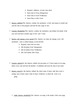  Required validation of exists data check
 Insert data to Event_Management.
 Insert data to Event Notification.
 Insert Data to Alert Event.
 function edit($id):This function contains the mechanism of edit .and request to model and
send the data to edit program and load the data page of view.
 Function Details($id):This function contains the mechanism and defined the details of the
year and send data to details page of view and 1st load..
 function edit_manage_event_name():This function are using the manage_event edit
mechanism same as added manage_eventcontroller.
 Required check data are exists.
 Edit &Update Event Management.
 Edit & Update Event Notification.
 Edit And Update Alert Exam.
 Function delete():Int this function defined the procedure at 1st load content id via using
delete event code and load the interface of adddata() and track the data of user name.
 function close():In this function defined the check status if check valid then event is
starting and or check status 2 then its layer of function or check the evetn is on
going.
 public function details($id):This function are using to the details of the event page.
 