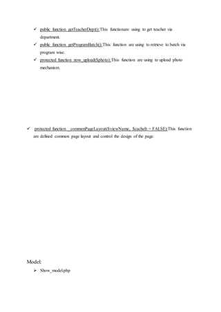  public function getTeacherDept():This functionare using to get teacher via
department.
 public function getProgramBatch():This function are using to retrieve to batch via
program wise.
 protected function now_upload($photo):This function are using to upload photo
mechanism.
 protected function _commonPageLayout($viewName, $cacheIt = FALSE):This function
are defined common page layout and control the design of the page.
Model:
 Show_model.php
 