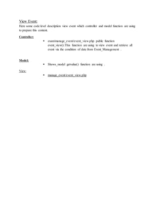 View Event:
Here some code level description view event which controller and model function are using
to prepare this content.
Controller:
 exam/manage_event/event_view.php public function
event_view():This function are using to view event and retrieve all
event via the condition of date from Event_Management .
Model:
 Shows_model getvalue() function are using .
View:
 manage_event/event_view.php
 