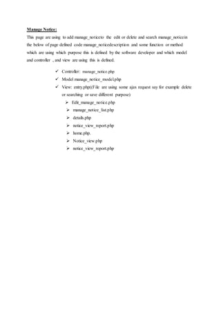Manage Notice:
This page are using to add manage_noticeto the edit or delete and search manage_noticein
the below of page defined code manage_noticedescription and some function or method
which are using which purpose this is defined by the software developer and which model
and controller , and view are using this is defined.
 Controller: manage_notice.php
 Model manage_notice_model.php
 View: entry.php((File are using some ajax request say for example delete
or searching or save different purpose)
 Edit_manage_notice.php
 manage_notice_list.php
 details.php
 notice_view_report.php
 home.php.
 Notice_view.php
 notice_view_report.php
 