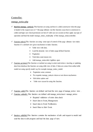 Controller:
manage_notice.php
 function manage_notice(): This function are using and here is called constructor when the page
is loaded to the request user at 1st
this page ultimate run this function cause here is constructor is
called and login user check permission are here if valid user are session set then apply any type of
operation and load the model manage_notice_model.php of this manage_noticecontroller.
 Function index():This function are using some type of control of this page ultimate view index
function it’s a default view given mechanism in index function.
 Table view with data.
 Load the dynamic view of index page defined function
 Pagination
 Total data count means row.
 Add manage_noticeclick Lightbox open
 Function get data():This function or method are using to select and retrieve inserting or updating
data from database this function are using table view of data if data are comes from anther table
model are using specify model say for example manage_notice_model.
 Pagination some common
 Pre requisite manage_noticeis shown or not shown mechanism
 Edit delete option and
 Table view reason for using this function.
 Function add():This function are defined and load the view page of manage_notice view .
 Function added(): This function are defined add manage_noticeinsert manage_notice
 Required validation of exists data check
 Insert data to Event_Management.
 Insert data to Event Notification.
 Insert Data to Alert Event.
 function edit($id):This function contains the mechanism of edit .and request to model and
send the data to edit program and load the data page of view.
 