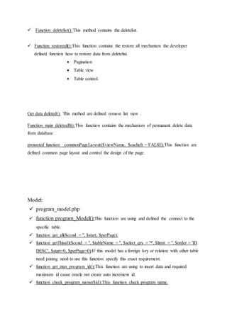  Function deletelist():This method contains the deletelist.
 Function restoreall():This function contains the restore all mechanism the developer
defined function how to restore data from deletelist.
 Pagination
 Table view
 Table control.
Get data deleted(): This method are defined remove list view .
Function main deletealll():This function contains the mechanism of permanent delete data
from database
protected function _commonPageLayout($viewName, $cacheIt = FALSE):This function are
defined common page layout and control the design of the page.
Model:
 program_model.php
 function program_Model():This function are using and defined the connect to the
specific table.
 function get_all($cond = '', $start, $perPage):
 function getThisall($cond = '', $tableName = '', $select_qry = '*', $limit = '', $order = 'ID
DESC', $start=0, $perPage=0):If this model has a foreign key or relation with other table
need joining need to use this function specify this exact requirement.
 function get_max_program_id():This function are using to insert data and required
maximum id cause oracle not create auto increment id.
 function check_program_name($id):This function check program name.
 