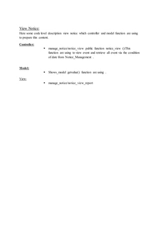 View Notice:
Here some code level description view notice which controller and model function are using
to prepare this content.
Controller:
 manage_notice/notice_view public function notice_view ():This
function are using to view event and retrieve all event via the condition
of date from Notice_Management .
Model:
 Shows_model getvalue() function are using .
View:
 manage_notice/notice_view_report
 