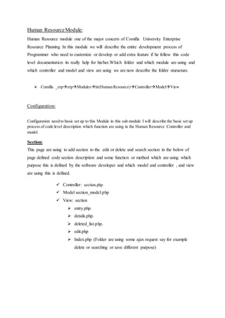 Human ResourceModule:
Human Resource module one of the major concern of Comilla University Enterprise
Resource Planning In this module we will describe the entire development process of
Programmer who need to customize or develop or add extra feature if he follow this code
level documentation its really help for his/her.Which folder and which module are using and
which controller and model and view are using we are now describe the folder sturucture.
 Comilla _erperpModuleshr(Human Resource)ControllerModelView
Configuration:
Configuration need to basic set up to this Module in this sub module I will describe the basic set up
process of code level description which function are using in the Human Resource Controller and
model.
Section:
This page are using to add section to the edit or delete and search section in the below of
page defined code section description and some function or method which are using which
purpose this is defined by the software developer and which model and controller , and view
are using this is defined.
 Controller: section.php
 Model section_model.php
 View: section
 entry.php.
 details.php.
 deleted_list.php.
 edit.php
 Index.php (Folder are using some ajax request say for example
delete or searching or save different purpose)
 