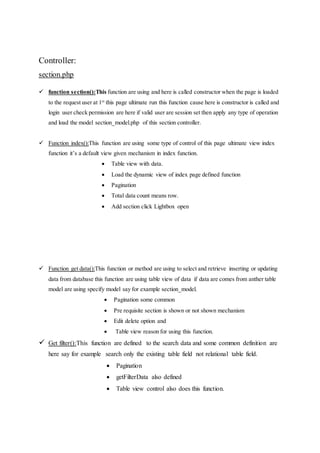 Controller:
section.php
 function section():This function are using and here is called constructor when the page is loaded
to the request user at 1st
this page ultimate run this function cause here is constructor is called and
login user check permission are here if valid user are session set then apply any type of operation
and load the model section_model.php of this section controller.
 Function index():This function are using some type of control of this page ultimate view index
function it’s a default view given mechanism in index function.
 Table view with data.
 Load the dynamic view of index page defined function
 Pagination
 Total data count means row.
 Add section click Lightbox open
 Function get data():This function or method are using to select and retrieve inserting or updating
data from database this function are using table view of data if data are comes from anther table
model are using specify model say for example section_model.
 Pagination some common
 Pre requisite section is shown or not shown mechanism
 Edit delete option and
 Table view reason for using this function.
 Get filter():This function are defined to the search data and some common definition are
here say for example search only the existing table field not relational table field.
 Pagination
 getFilterData also defined
 Table view control also does this function.
 