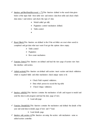  function getFilterData($keyword = ""):This function defined to the search data given
below of the input field from table view and retrieve data from table and check which
data status 1 and retrieve and check this type of data
 Model called get all()
 Pagination control mechanism defined.
 Table control.

 Reset Filter():This function are defined to the if the set folder are reset when search is
completed and get data what user want if not get this options show empty.
 Table control
 Pagination
 Row count mechanism
 Function Entry():This function are defined and load the view page of section view here
this interface add section.
 Added section():This function are defined add section insert section and check validation
which is required fields and other mechanism check unique name or id.
 Check Field required validation.
 Data which person its record the log table
 Check Unique validation.
 function edit($id):This function contains the mechanism of edit .and request to model and
send the data to edit program and load the data page of view.
 Load edit page
 Function Details($id):This function contains the mechanism and defined the details of the
year and send data to details page of view and 1st load.
 Load details page.
 function edit_section ():This function are using the section edit mechanism same as
added section controller.
 