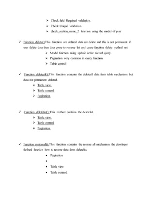  Check field Required validation.
 Check Unique validation.
 check_section_name_2 function using the model of year
 Function delete():This function are defined data are delete and this is not permanent if
user delete data then data come to remove list and cause function delete method not
 Model function using update active record query
 Pagination very common in every function
 Table control
 Function deleteall():This function contains the deleteall data from table mechanism but
data not permanent deleted.
 Table view.
 Table control.
 Pagination.
 Function deletelist():This method contains the deletelist.
 Table view.
 Table control.
 Pagination.
 Function restoreall():This function contains the restore all mechanism the developer
defined function how to restore data from deletelist.
 Pagination

 Table view
 Table control.
 