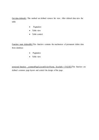 Get data deleted(): This method are defined remove list view. After deleted data view the
table
 Pagination
 Table view
 Table control.
Function main deletealll():This function contains the mechanism of permanent delete data
from database
 Pagination
 Table view
protected function _commonPageLayout($viewName, $cacheIt = FALSE):This function are
defined common page layout and control the design of the page.
 