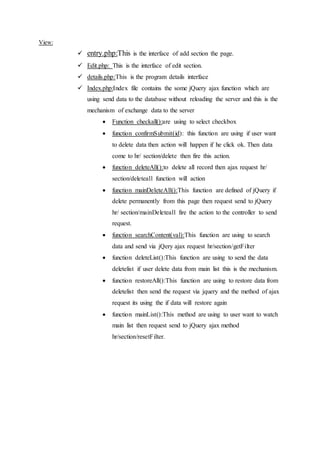 View:
 entry.php:This is the interface of add section the page.
 Edit.php: This is the interface of edit section.
 details.php:This is the program details interface
 Index.php:Index file contains the some jQuery ajax function which are
using send data to the database without reloading the server and this is the
mechanism of exchange data to the server
 Function checkall():are using to select checkbox
 function confirmSubmit(id): this function are using if user want
to delete data then action will happen if he click ok. Then data
come to hr/ section/delete then fire this action.
 function deleteAll():to delete all record then ajax request hr/
section/deleteall function will action
 function mainDeleteAll():This function are defined of jQuery if
delete permanently from this page then request send to jQuery
hr/ section/mainDeleteall fire the action to the controller to send
request.
 function searchContent(val):This function are using to search
data and send via jQery ajax request hr/section/getFilter
 function deleteList():This function are using to send the data
deletelist if user delete data from main list this is the mechanism.
 function restoreAll():This function are using to restore data from
deletelist then send the request via jquery and the method of ajax
request its using the if data will restore again
 function mainList():This method are using to user want to watch
main list then request send to jQuery ajax method
hr/section/resetFilter.
 