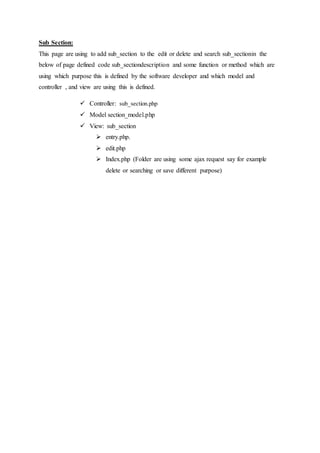 Sub Section:
This page are using to add sub_section to the edit or delete and search sub_sectionin the
below of page defined code sub_sectiondescription and some function or method which are
using which purpose this is defined by the software developer and which model and
controller , and view are using this is defined.
 Controller: sub_section.php
 Model section_model.php
 View: sub_section
 entry.php.
 edit.php
 Index.php (Folder are using some ajax request say for example
delete or searching or save different purpose)
 