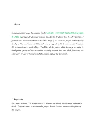 1. Abstract
This document serves as the proposal for the Comilla University ManagementSystem
(SUMS) developer development manual its helps to developer how to solve problem if
problem arise this document serves the whole things of the backhand project and any type of
developer if he want customized this such kind of big project this documents helps him cause
this document serves whole things .Total flow of the project which language are using to
develop this system and which database are using to store data and which framework are
using every process of transaction of this project defined this documents.
2. Keywords
Easy secure solution PHP CodeIgniter Web Framework, Oracle database and tool toad for
oracle, Xampp server to ultimate run this project, Source File and source code keyword of
this project.
 