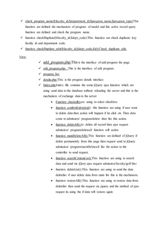  check_program_name($faculty_id,$department_id,$program_name,$program_type)This
function are defined the mechanism of program of model and this active record query
function are defined and check the program name.
 function checkDupliate($faculty_id,$dept_code):This function are check duplicate key
faculty id and department code.
 function checkDupliate_edit($faculty_id,$dept_code,$id):Check duplicate edit.
View:
 add_program.php:This is the interface of add program the page.
 edit_program.php: This is the interface of edit program
 program_list:
 details.php:This is the program details interface
 Index.php:Index file contains the some jQuery ajax function which are
using send data to the database without reloading the server and this is the
mechanism of exchange data to the server
 Function checkall():are using to select checkbox
 function confirmSubmit(id): this function are using if user want
to delete data then action will happen if he click ok. Then data
come to admission/ program/delete then fire this action.
 function deleteAll():to delete all record then ajax request
admission/ program/deleteall function will action
 function mainDeleteAll():This function are defined of jQuery if
delete permanently from this page then request send to jQuery
admission/ program/mainDeleteall fire the action to the
controller to send request.
 function searchContent(val):This function are using to search
data and send via jQery ajax request admission/faculty/getFilter
 function deleteList():This function are using to send the data
deletelist if user delete data from main list this is the mechanism.
 function restoreAll():This function are using to restore data from
deletelist then send the request via jquery and the method of ajax
request its using the if data will restore again
 