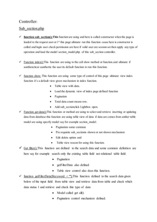 Controller:
Sub_section.php
 function sub_section():This function are using and here is called constructor when the page is
loaded to the request user at 1st
this page ultimate run this function cause here is constructor is
called and login user check permission are here if valid user are session set then apply any type of
operation and load the model section_model.php of this sub_section controller.
 Function index():This function are using to the call show method or function.and ultimate if
aunthencticar aunthertic the user its default function to run this function.
 function show: This function are using some type of control of this page ultimate view index
function it’s a default view given mechanism in index function.
 Table view with data.
 Load the dynamic view of index page defined function
 Pagination
 Total data count means row.
 Add sub_sectionclick Lightbox open.
 Function get data():This function or method are using to select and retrieve inserting or updating
data from database this function are using table view of data if data are comes from anther table
model are using specify model say for example section_model.
 Pagination some common
 Pre requisite sub_sectionis shown or not shown mechanism
 Edit delete option and
 Table view reason for using this function.
 Get filter():This function are defined to the search data and some common definition are
here say for example search only the existing table field not relational table field.
 Pagination
 getFilterData also defined
 Table view control also does this function.
 function getFilterData($keyword = ""):This function defined to the search data given
below of the input field from table view and retrieve data from table and check which
data status 1 and retrieve and check this type of data
 Model called get all()
 Pagination control mechanism defined.
 