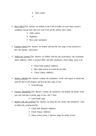  Table control.

 Reset Filter():This function are defined to the if the set folder are reset when search is
completed and get data what user want if not get this options show empty.
 Table control
 Pagination
 Row count mechanism
 Function Entry():This function are defined and load the view page of sub_sectionview
here this interface add section.
 Added sub_section():This function are defined add sub_sub_sectioninsert sub_sectionand
check validation which is required fields and other mechanism check unique name or id.
 Check Field required validation.
 Data which person its record the log table
 Check Unique validation.
 function edit($id):This function contains the mechanism of edit .and request to model and
send the data to edit program and load the data page of view.
 Load edit page
 Function Details($id):This function contains the mechanism and defined the details of the
year and send data to details page of view and 1st load.
 Load details page.
 function edit_sub_section():This function are using the sub_section edit mechanism same
as added sub_sectioncontroller.
 Check field Required validation.
 Check Unique validation.
 check_section_name_2 function using the model of year
 