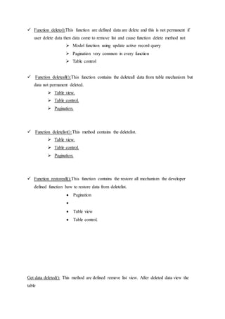  Function delete():This function are defined data are delete and this is not permanent if
user delete data then data come to remove list and cause function delete method not
 Model function using update active record query
 Pagination very common in every function
 Table control
 Function deleteall():This function contains the deleteall data from table mechanism but
data not permanent deleted.
 Table view.
 Table control.
 Pagination.
 Function deletelist():This method contains the deletelist.
 Table view.
 Table control.
 Pagination.
 Function restoreall():This function contains the restore all mechanism the developer
defined function how to restore data from deletelist.
 Pagination

 Table view
 Table control.
Get data deleted(): This method are defined remove list view. After deleted data view the
table
 