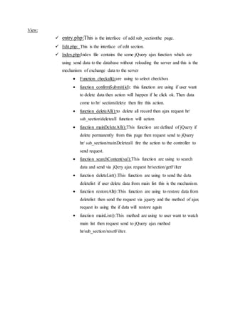 View:
 entry.php:This is the interface of add sub_sectionthe page.
 Edit.php: This is the interface of edit section.
 Index.php:Index file contains the some jQuery ajax function which are
using send data to the database without reloading the server and this is the
mechanism of exchange data to the server
 Function checkall():are using to select checkbox
 function confirmSubmit(id): this function are using if user want
to delete data then action will happen if he click ok. Then data
come to hr/ section/delete then fire this action.
 function deleteAll():to delete all record then ajax request hr/
sub_section/deleteall function will action
 function mainDeleteAll():This function are defined of jQuery if
delete permanently from this page then request send to jQuery
hr/ sub_section/mainDeleteall fire the action to the controller to
send request.
 function searchContent(val):This function are using to search
data and send via jQery ajax request hr/section/getFilter
 function deleteList():This function are using to send the data
deletelist if user delete data from main list this is the mechanism.
 function restoreAll():This function are using to restore data from
deletelist then send the request via jquery and the method of ajax
request its using the if data will restore again
 function mainList():This method are using to user want to watch
main list then request send to jQuery ajax method
hr/sub_section/resetFilter.
 