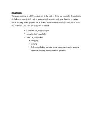 Designation:
This page are using to add hr_designation to the edit or delete and search hr_designationin
the below of page defined code hr_designationdescription and some function or method
which are using which purpose this is defined by the software developer and which model
and controller , and view are using this is defined.
 Controller: hr_designation.php
 Model section_model.php
 View: hr_designation/
 entry.php.
 edit.php
 Index.php (Folder are using some ajax request say for example
delete or searching or save different purpose)
 