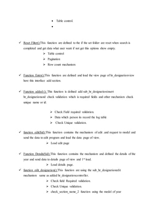  Table control.

 Reset Filter():This function are defined to the if the set folder are reset when search is
completed and get data what user want if not get this options show empty.
 Table control
 Pagination
 Row count mechanism
 Function Entry():This function are defined and load the view page of hr_designationview
here this interface add section.
 Function added (): This function is defined add sub_hr_designationinsert
hr_designationand check validation which is required fields and other mechanism check
unique name or id.
 Check Field required validation.
 Data which person its record the log table
 Check Unique validation.
 function edit($id):This function contains the mechanism of edit .and request to model and
send the data to edit program and load the data page of view.
 Load edit page
 Function Details($id):This function contains the mechanism and defined the details of the
year and send data to details page of view and 1st load.
 Load details page.
 function edit_designation():This function are using the sub_hr_designationedit
mechanism same as added hr_designationcontroller.
 Check field Required validation.
 Check Unique validation.
 check_section_name_2 function using the model of year
 